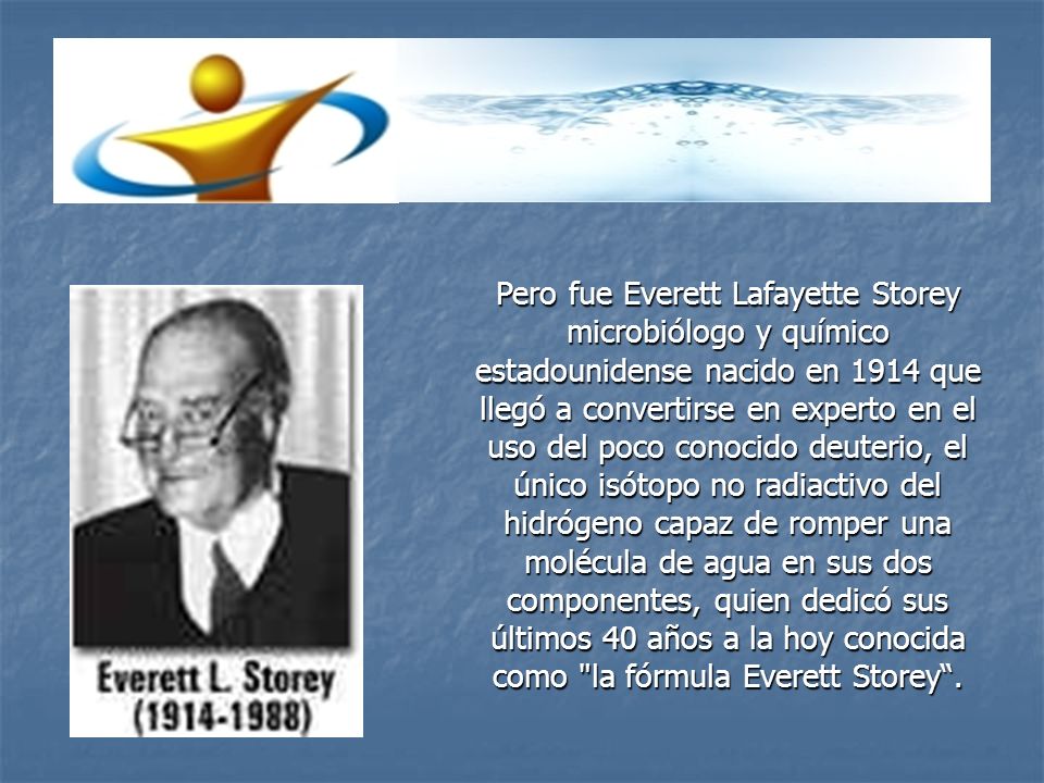 Pero fue Everett Lafayette Storey microbiólogo y químico estadounidense nacido en 1914 que llegó a convertirse en experto en el uso del poco conocido deuterio, el único isótopo no radiactivo del hidrógeno capaz de romper una molécula de agua en sus dos componentes, quien dedicó sus últimos 40 años a la hoy conocida como la fórmula Everett Storey .