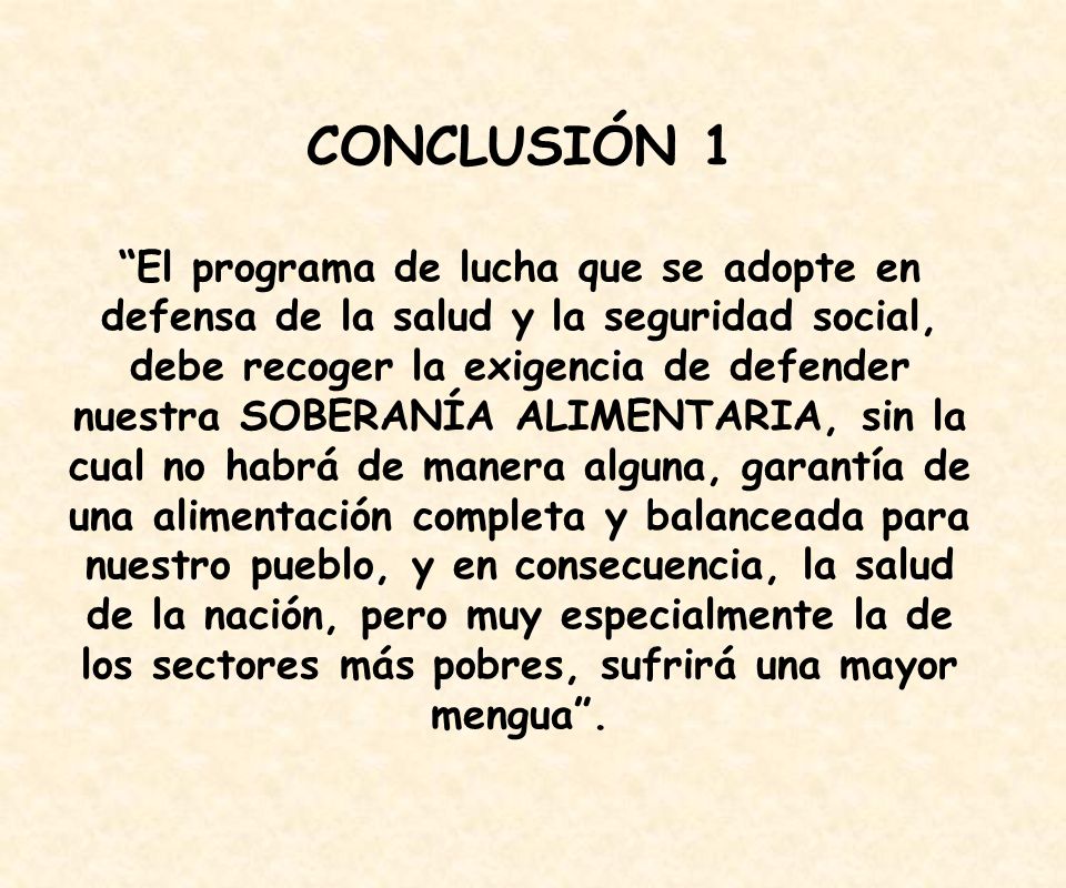 CONCLUSIÓN 1 El programa de lucha que se adopte en defensa de la salud y la seguridad social, debe recoger la exigencia de defender nuestra SOBERANÍA ALIMENTARIA, sin la cual no habrá de manera alguna, garantía de una alimentación completa y balanceada para nuestro pueblo, y en consecuencia, la salud de la nación, pero muy especialmente la de los sectores más pobres, sufrirá una mayor mengua .
