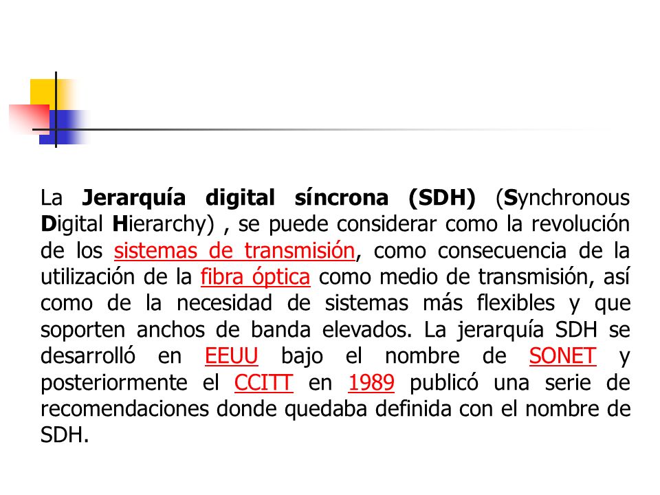 La Jerarquía digital síncrona (SDH) (Synchronous Digital Hierarchy) , se puede considerar como la revolución de los sistemas de transmisión, como consecuencia de la utilización de la fibra óptica como medio de transmisión, así como de la necesidad de sistemas más flexibles y que soporten anchos de banda elevados.
