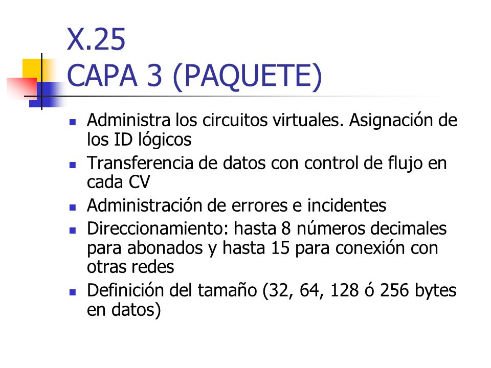 X.25 CAPA 3 (PAQUETE) Administra los circuitos virtuales. Asignación de los ID lógicos. Transferencia de datos con control de flujo en cada CV.