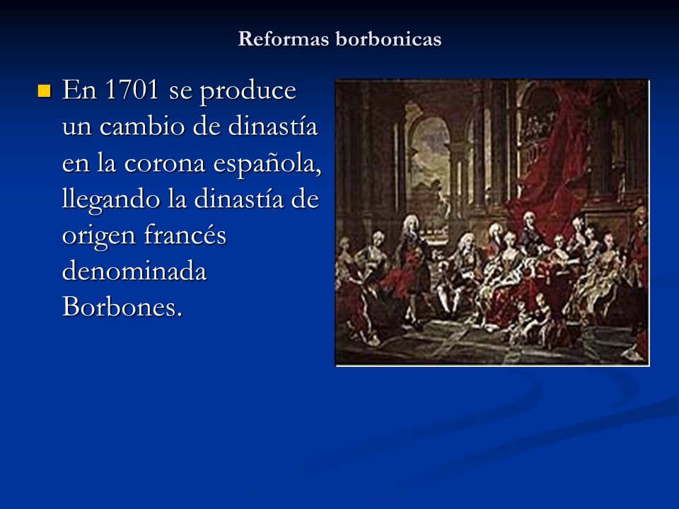 Reformas borbonicas En 1701 se produce un cambio de dinastía en la corona española, llegando la dinastía de origen francés denominada Borbones.