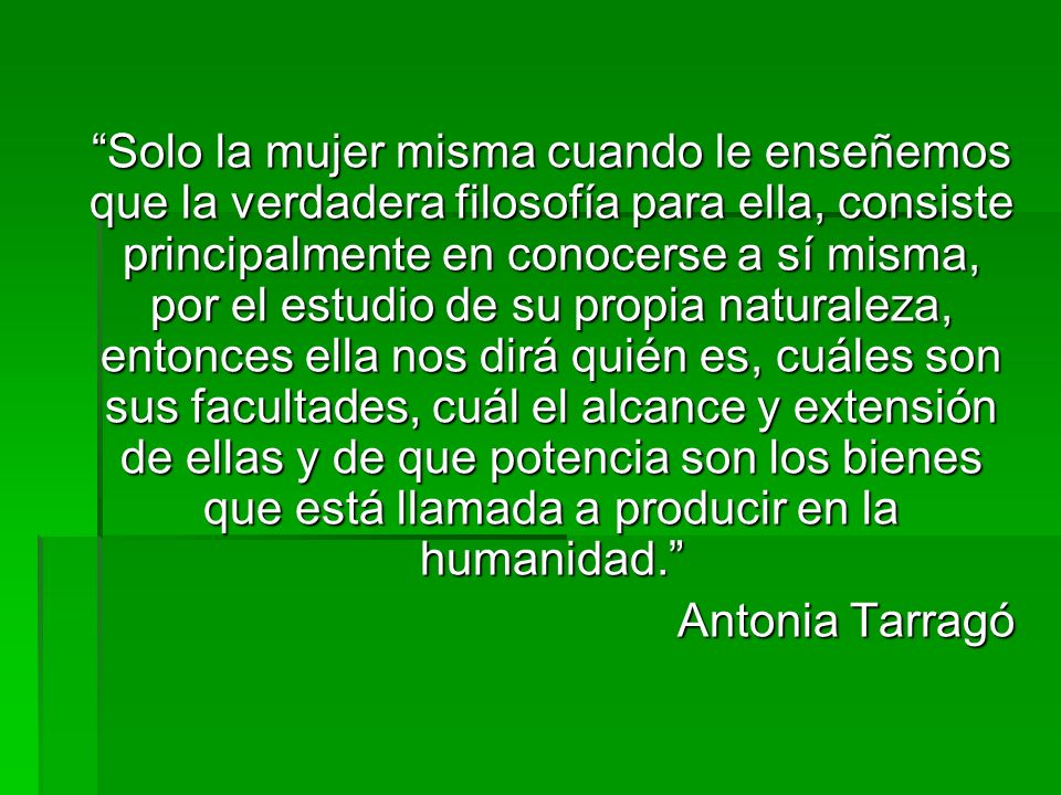 Solo la mujer misma cuando le enseñemos que la verdadera filosofía para ella, consiste principalmente en conocerse a sí misma, por el estudio de su propia naturaleza, entonces ella nos dirá quién es, cuáles son sus facultades, cuál el alcance y extensión de ellas y de que potencia son los bienes que está llamada a producir en la humanidad.