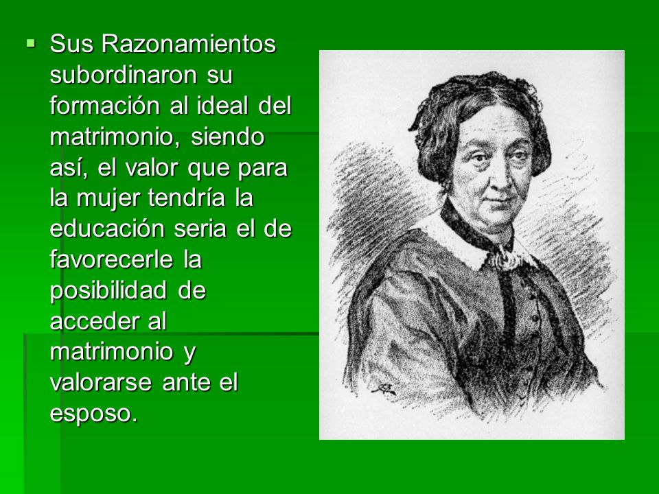 Sus Razonamientos subordinaron su formación al ideal del matrimonio, siendo así, el valor que para la mujer tendría la educación seria el de favorecerle la posibilidad de acceder al matrimonio y valorarse ante el esposo.