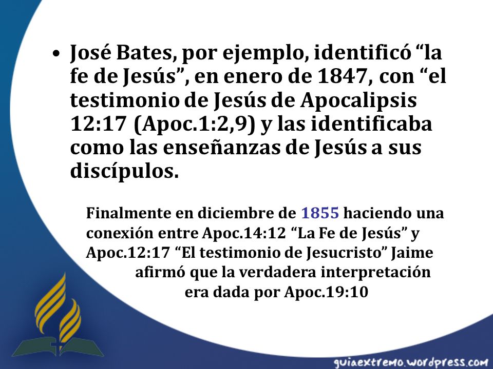 José Bates, por ejemplo, identificó la fe de Jesús , en enero de 1847, con el testimonio de Jesús de Apocalipsis 12:17 (Apoc.1:2,9) y las identificaba como las enseñanzas de Jesús a sus discípulos.