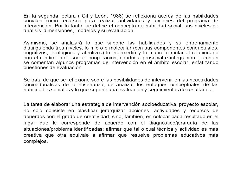 En la segunda lectura ( Gil y León, 1988) se reflexiona acerca de las habilidades sociales como recursos para realizar actividades y acciones del programa de intervención. Por lo tanto, se define el concepto de habilidad social, sus niveles de análisis, dimensiones, modelos y su evaluación.