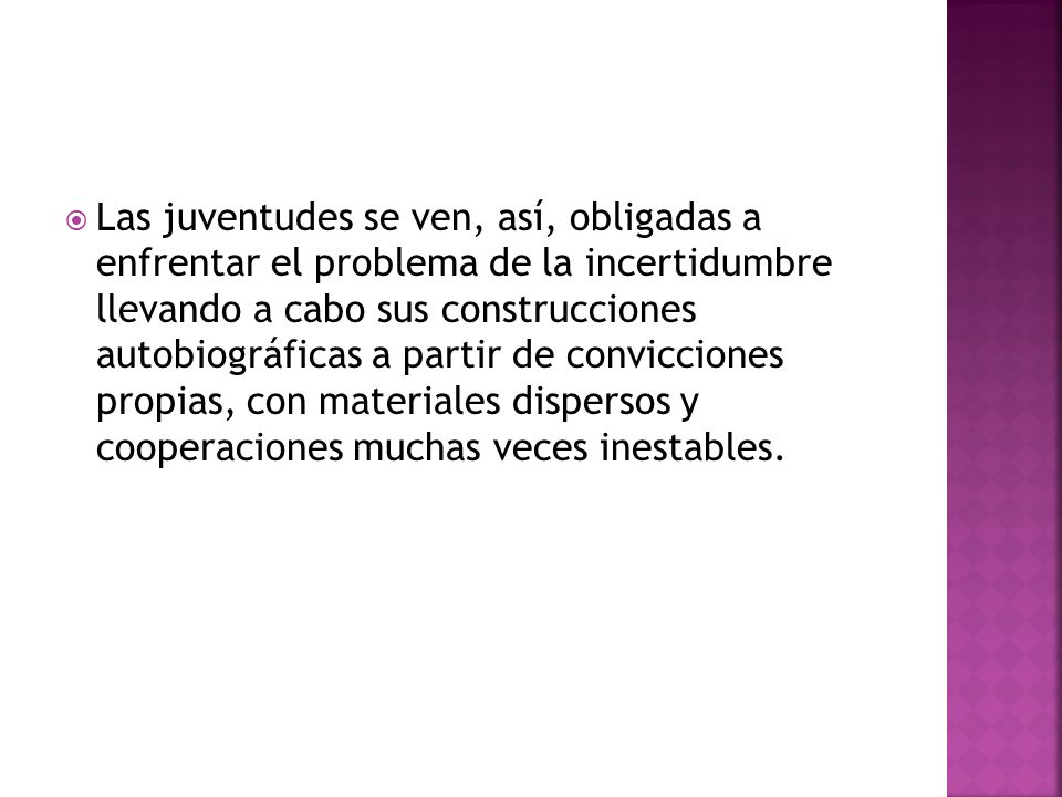Las juventudes se ven, así, obligadas a enfrentar el problema de la incertidumbre llevando a cabo sus construcciones autobiográficas a partir de convicciones propias, con materiales dispersos y cooperaciones muchas veces inestables.