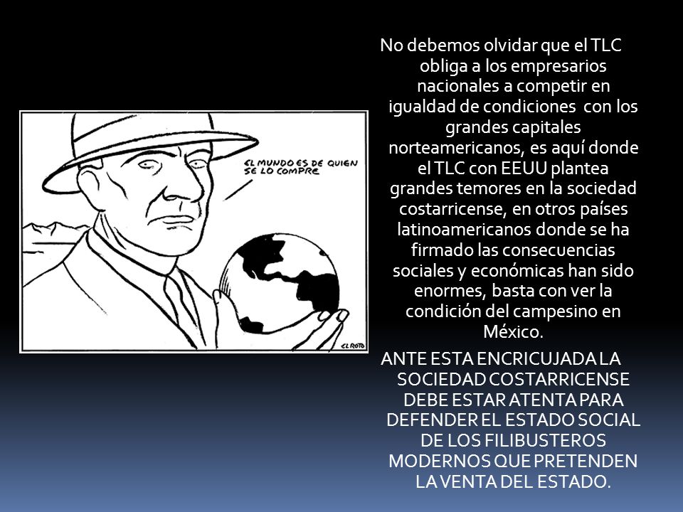 No debemos olvidar que el TLC obliga a los empresarios nacionales a competir en igualdad de condiciones con los grandes capitales norteamericanos, es aquí donde el TLC con EEUU plantea grandes temores en la sociedad costarricense, en otros países latinoamericanos donde se ha firmado las consecuencias sociales y económicas han sido enormes, basta con ver la condición del campesino en México.