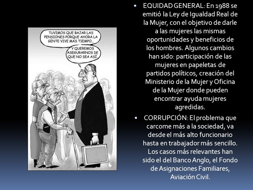 EQUIDAD GENERAL: En 1988 se emitió la Ley de Igualdad Real de la Mujer, con el objetivo de darle a las mujeres las mismas oportunidades y beneficios de los hombres. Algunos cambios han sido: participación de las mujeres en papeletas de partidos políticos, creación del Ministerio de la Mujer y Oficina de la Mujer donde pueden encontrar ayuda mujeres agredidas.