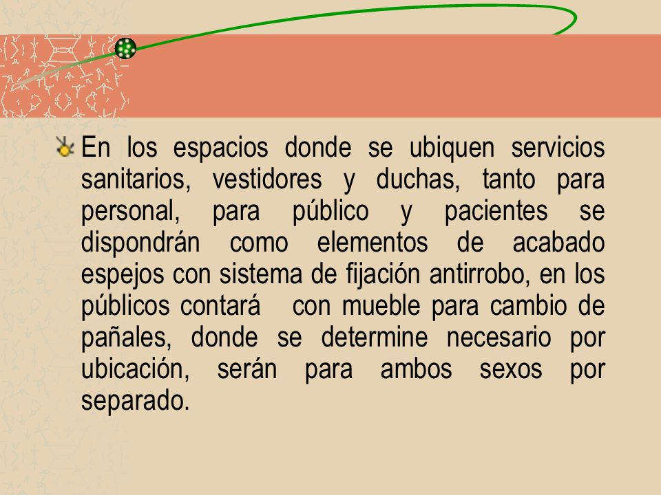 En los espacios donde se ubiquen servicios sanitarios, vestidores y duchas, tanto para personal, para público y pacientes se dispondrán como elementos de acabado espejos con sistema de fijación antirrobo, en los públicos contará con mueble para cambio de pañales, donde se determine necesario por ubicación, serán para ambos sexos por separado.