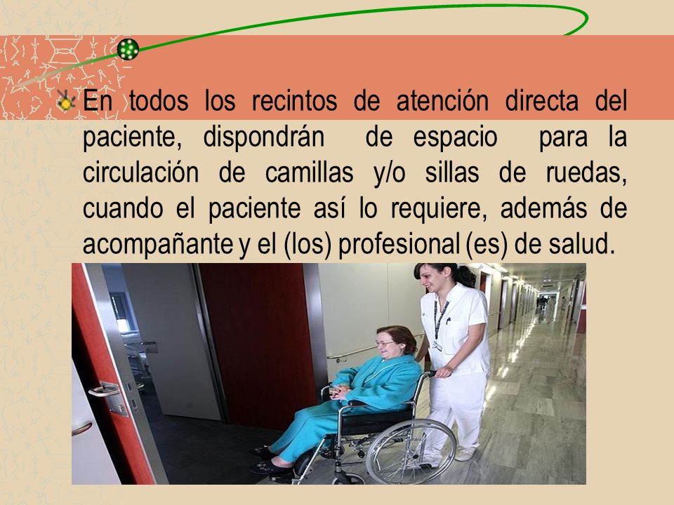 En todos los recintos de atención directa del paciente, dispondrán de espacio para la circulación de camillas y/o sillas de ruedas, cuando el paciente así lo requiere, además de acompañante y el (los) profesional (es) de salud.