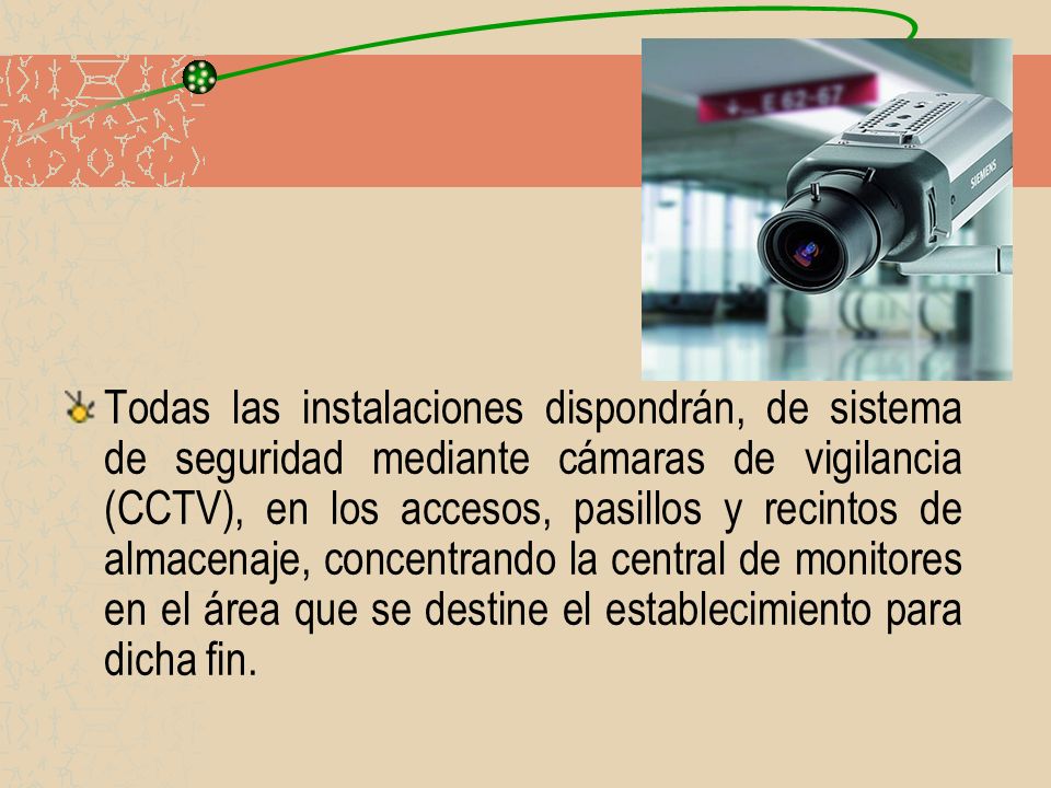 Todas las instalaciones dispondrán, de sistema de seguridad mediante cámaras de vigilancia (CCTV), en los accesos, pasillos y recintos de almacenaje, concentrando la central de monitores en el área que se destine el establecimiento para dicha fin.