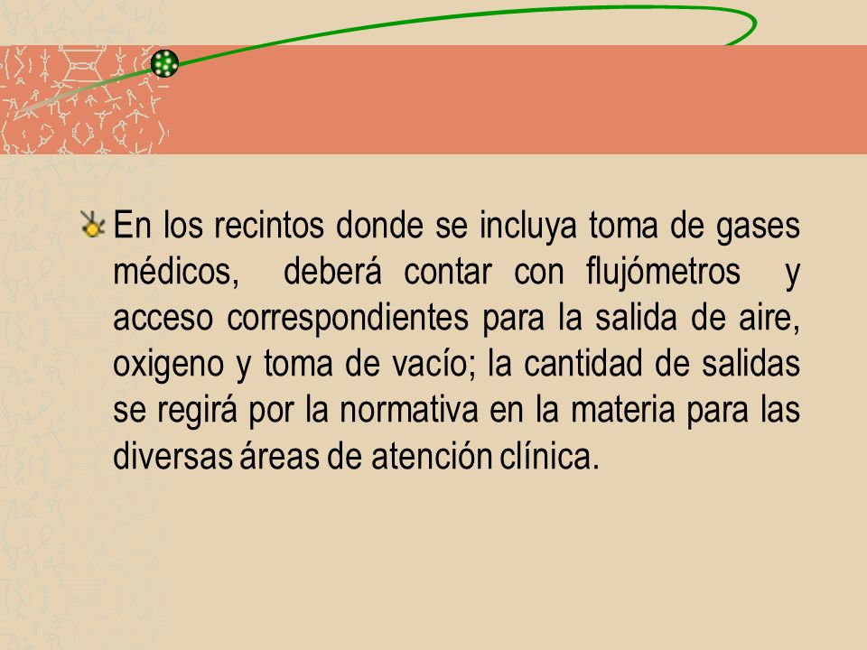 En los recintos donde se incluya toma de gases médicos, deberá contar con flujómetros y acceso correspondientes para la salida de aire, oxigeno y toma de vacío; la cantidad de salidas se regirá por la normativa en la materia para las diversas áreas de atención clínica.