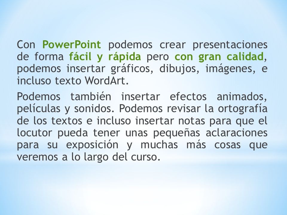 Con PowerPoint podemos crear presentaciones de forma fácil y rápida pero con gran calidad, podemos insertar gráficos, dibujos, imágenes, e incluso texto WordArt.