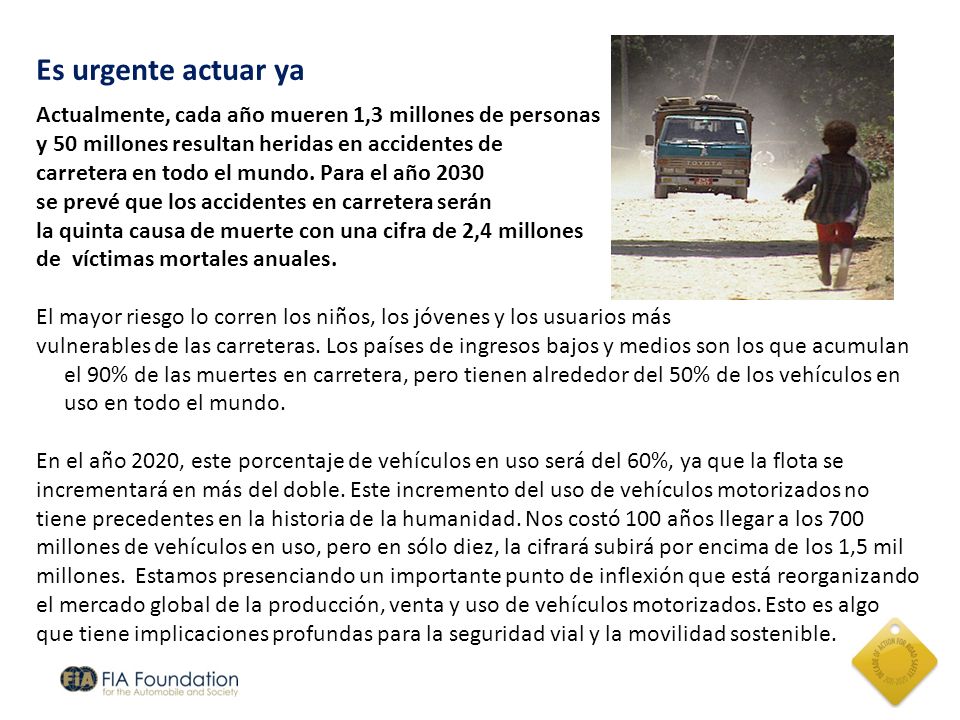 Es urgente actuar ya Actualmente, cada año mueren 1,3 millones de personas. y 50 millones resultan heridas en accidentes de.