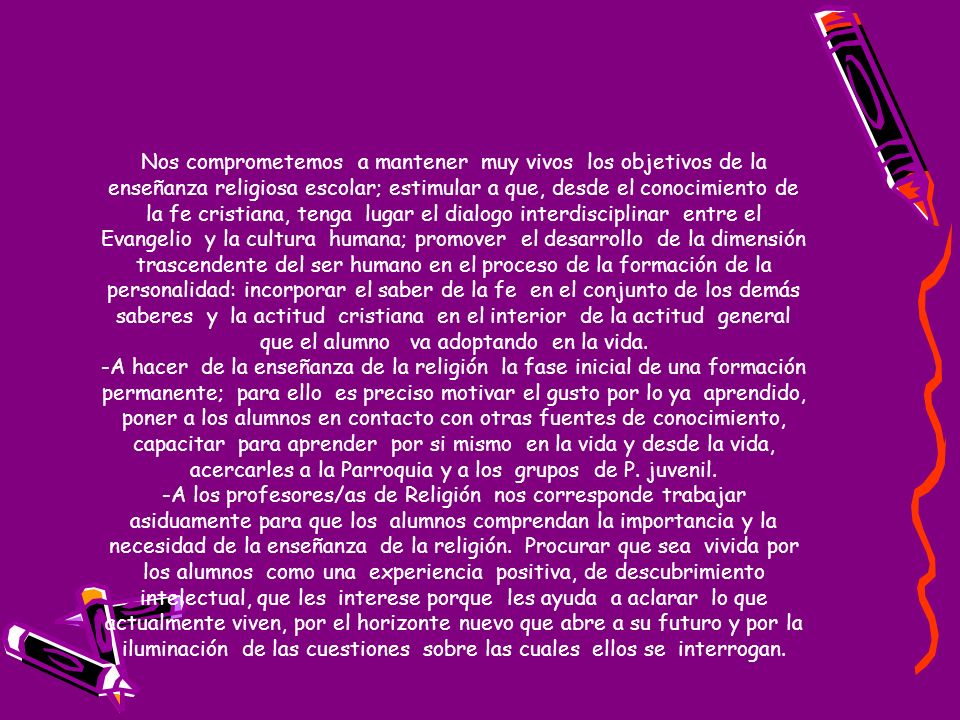 Nos comprometemos a mantener muy vivos los objetivos de la enseñanza religiosa escolar; estimular a que, desde el conocimiento de la fe cristiana, tenga lugar el dialogo interdisciplinar entre el Evangelio y la cultura humana; promover el desarrollo de la dimensión trascendente del ser humano en el proceso de la formación de la personalidad: incorporar el saber de la fe en el conjunto de los demás saberes y la actitud cristiana en el interior de la actitud general que el alumno va adoptando en la vida.