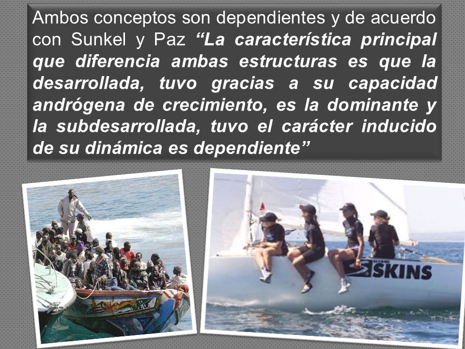 Ambos conceptos son dependientes y de acuerdo con Sunkel y Paz La característica principal que diferencia ambas estructuras es que la desarrollada, tuvo gracias a su capacidad andrógena de crecimiento, es la dominante y la subdesarrollada, tuvo el carácter inducido de su dinámica es dependiente