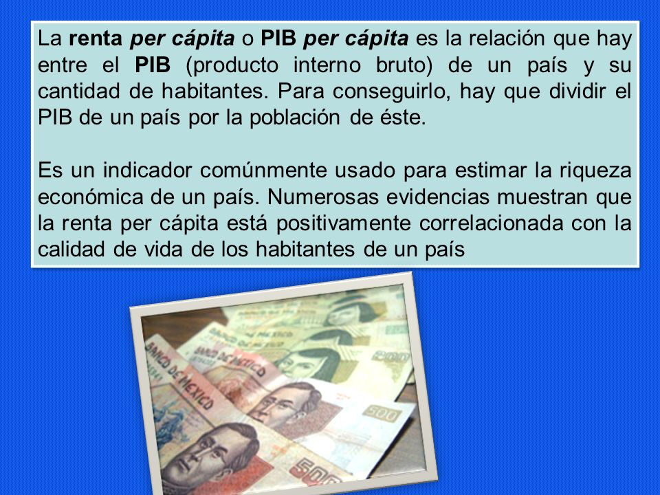 La renta per cápita o PIB per cápita es la relación que hay entre el PIB (producto interno bruto) de un país y su cantidad de habitantes. Para conseguirlo, hay que dividir el PIB de un país por la población de éste.