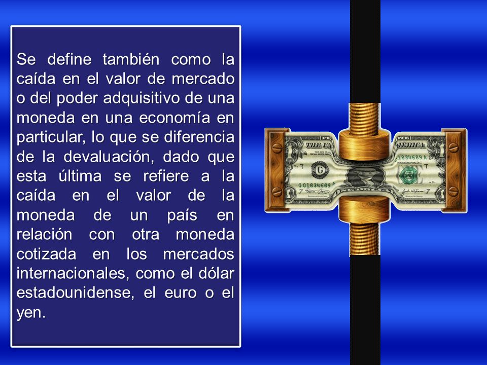 Se define también como la caída en el valor de mercado o del poder adquisitivo de una moneda en una economía en particular, lo que se diferencia de la devaluación, dado que esta última se refiere a la caída en el valor de la moneda de un país en relación con otra moneda cotizada en los mercados internacionales, como el dólar estadounidense, el euro o el yen.
