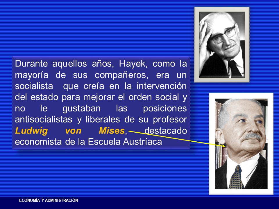 Durante aquellos años, Hayek, como la mayoría de sus compañeros, era un socialista que creía en la intervención del estado para mejorar el orden social y no le gustaban las posiciones antisocialistas y liberales de su profesor Ludwig von Mises, destacado economista de la Escuela Austríaca