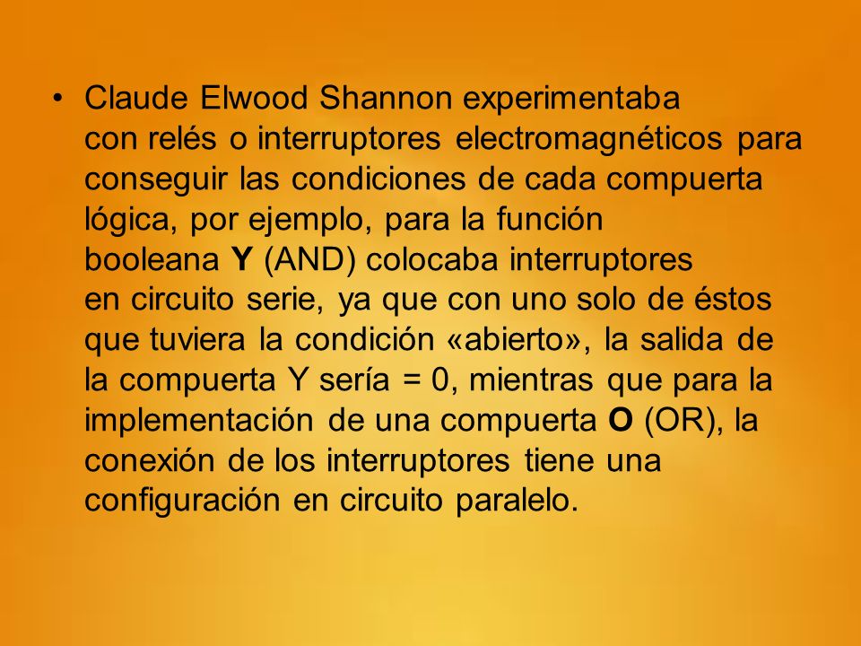 Claude Elwood Shannon experimentaba con relés o interruptores electromagnéticos para conseguir las condiciones de cada compuerta lógica, por ejemplo, para la función booleana Y (AND) colocaba interruptores en circuito serie, ya que con uno solo de éstos que tuviera la condición «abierto», la salida de la compuerta Y sería = 0, mientras que para la implementación de una compuerta O (OR), la conexión de los interruptores tiene una configuración en circuito paralelo.