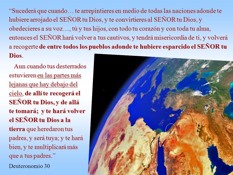 Sucederá que cuando… te arrepintieres en medio de todas las naciones adonde te hubiere arrojado el SEÑOR tu Dios, y te convirtieres al SEÑOR tu Dios, y obedecieres a su voz…, tú y tus hijos, con todo tu corazón y con toda tu alma, entonces el SEÑOR hará volver a tus cautivos, y tendrá misericordia de ti, y volverá a recogerte de entre todos los pueblos adonde te hubiere esparcido el SEÑOR tu Dios.