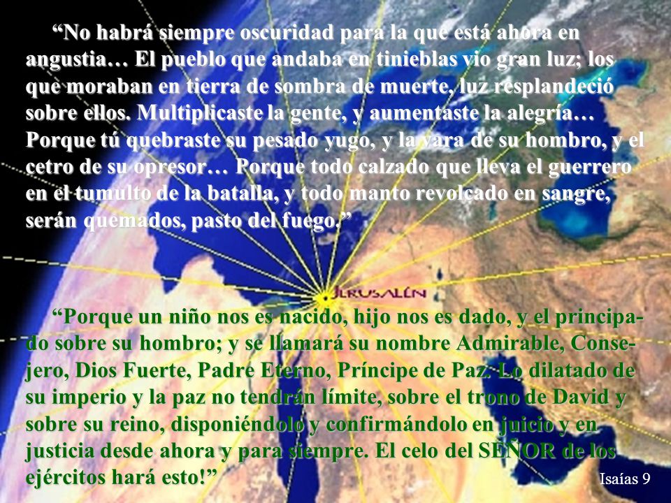 No habrá siempre oscuridad para la que está ahora en angustia… El pueblo que andaba en tinieblas vio gran luz; los que moraban en tierra de sombra de muerte, luz resplandeció sobre ellos. Multiplicaste la gente, y aumentaste la alegría… Porque tú quebraste su pesado yugo, y la vara de su hombro, y el cetro de su opresor… Porque todo calzado que lleva el guerrero en el tumulto de la batalla, y todo manto revolcado en sangre, serán quemados, pasto del fuego.