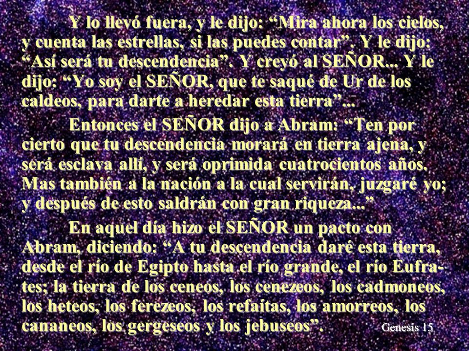 Y lo llevó fuera, y le dijo: Mira ahora los cielos, y cuenta las estrellas, si las puedes contar . Y le dijo: Así será tu descendencia . Y creyó al SEÑOR... Y le dijo: Yo soy el SEÑOR, que te saqué de Ur de los caldeos, para darte a heredar esta tierra ...