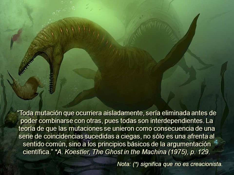 Toda mutación que ocurriera aisladamente, sería eliminada antes de poder combinarse con otras, pues todas son interdependientes. La teoría de que las mutaciones se unieron como consecuencia de una serie de coincidencias sucedidas a ciegas, no sólo es una afrenta al sentido común, sino a los principios básicos de la argumentación científica. *A. Koestler, The Ghost in the Machina (1975), p. 129.
