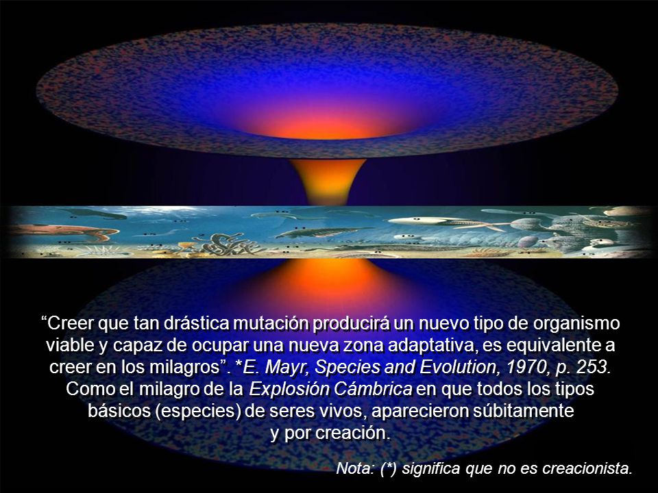 Creer que tan drástica mutación producirá un nuevo tipo de organismo viable y capaz de ocupar una nueva zona adaptativa, es equivalente a creer en los milagros . *E. Mayr, Species and Evolution, 1970, p Como el milagro de la Explosión Cámbrica en que todos los tipos básicos (especies) de seres vivos, aparecieron súbitamente y por creación.