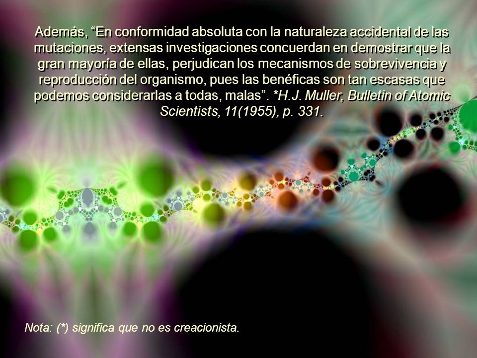 Además, En conformidad absoluta con la naturaleza accidental de las mutaciones, extensas investigaciones concuerdan en demostrar que la gran mayoría de ellas, perjudican los mecanismos de sobrevivencia y reproducción del organismo, pues las benéficas son tan escasas que podemos considerarlas a todas, malas . *H.J. Muller, Bulletin of Atomic Scientists, 11(1955), p. 331.