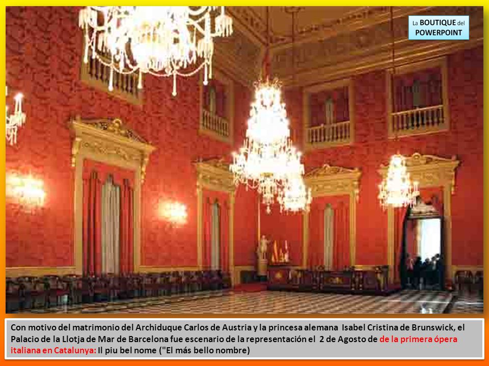 Con motivo del matrimonio del Archiduque Carlos de Austria y la princesa alemana Isabel Cristina de Brunswick, el Palacio de la Llotja de Mar de Barcelona fue escenario de la representación el 2 de Agosto de de la primera ópera italiana en Catalunya: Il piu bel nome ( El más bello nombre)