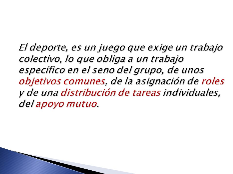 El deporte, es un juego que exige un trabajo colectivo, lo que obliga a un trabajo específico en el seno del grupo, de unos objetivos comunes, de la asignación de roles y de una distribución de tareas individuales, del apoyo mutuo.