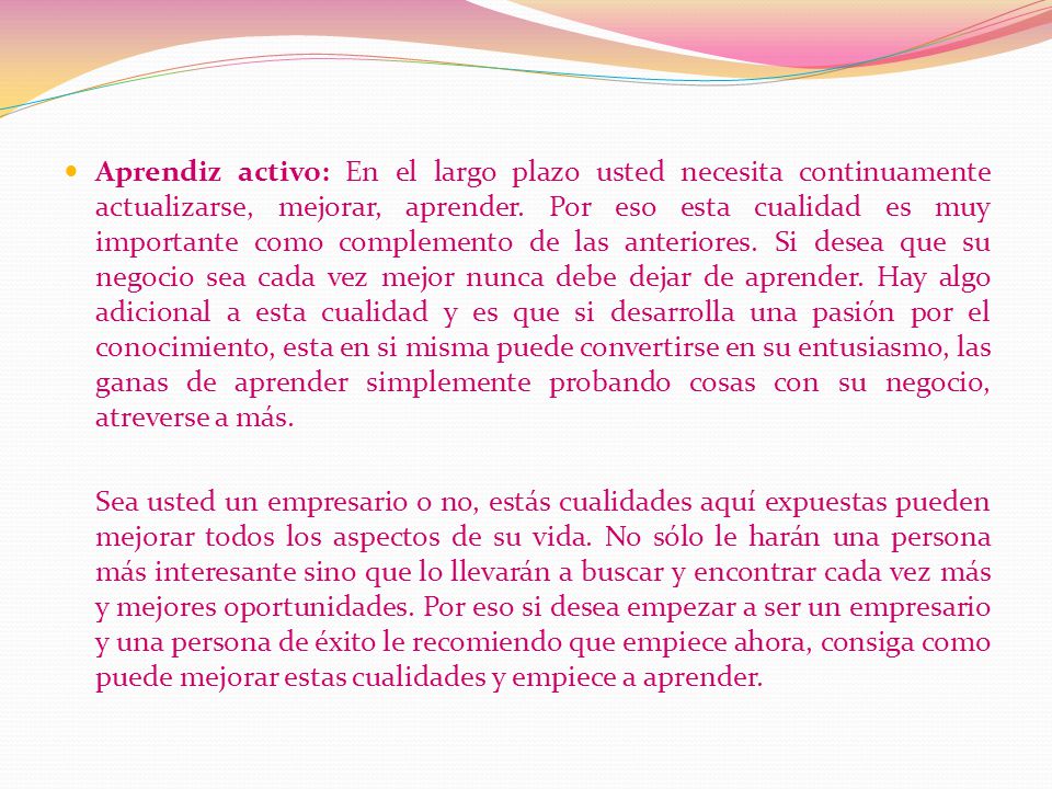 Aprendiz activo: En el largo plazo usted necesita continuamente actualizarse, mejorar, aprender. Por eso esta cualidad es muy importante como complemento de las anteriores. Si desea que su negocio sea cada vez mejor nunca debe dejar de aprender. Hay algo adicional a esta cualidad y es que si desarrolla una pasión por el conocimiento, esta en si misma puede convertirse en su entusiasmo, las ganas de aprender simplemente probando cosas con su negocio, atreverse a más.
