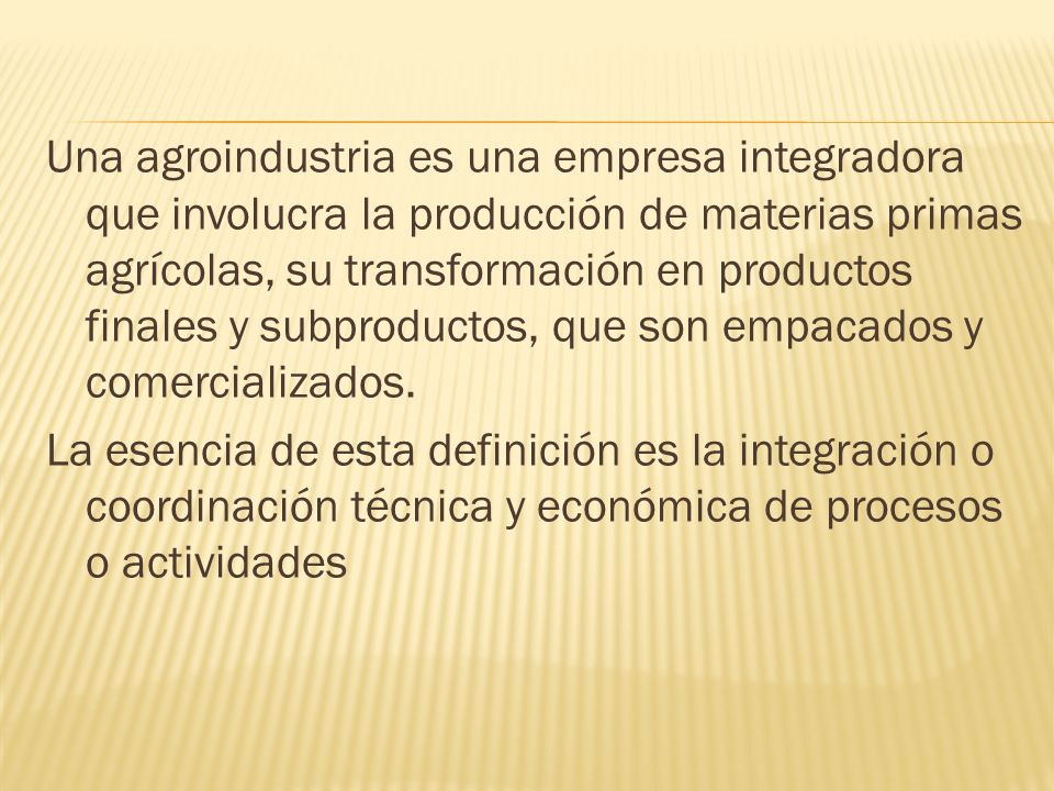 Una agroindustria es una empresa integradora que involucra la producción de materias primas agrícolas, su transformación en productos finales y subproductos, que son empacados y comercializados.