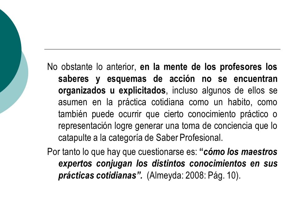 No obstante lo anterior, en la mente de los profesores los saberes y esquemas de acción no se encuentran organizados u explicitados, incluso algunos de ellos se asumen en la práctica cotidiana como un habito, como también puede ocurrir que cierto conocimiento práctico o representación logre generar una toma de conciencia que lo catapulte a la categoría de Saber Profesional.
