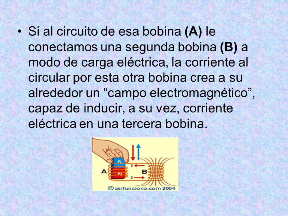 Si al circuito de esa bobina (A) le conectamos una segunda bobina (B) a modo de carga eléctrica, la corriente al circular por esta otra bobina crea a su alrededor un campo electromagnético , capaz de inducir, a su vez, corriente eléctrica en una tercera bobina.