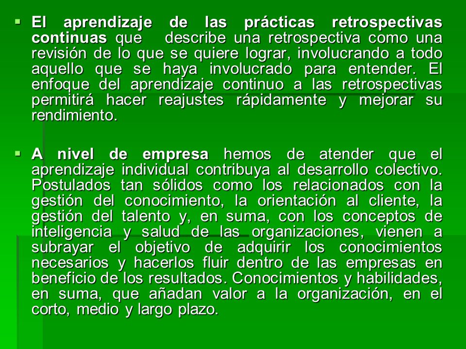 El aprendizaje de las prácticas retrospectivas continuas que describe una retrospectiva como una revisión de lo que se quiere lograr, involucrando a todo aquello que se haya involucrado para entender. El enfoque del aprendizaje continuo a las retrospectivas permitirá hacer reajustes rápidamente y mejorar su rendimiento.
