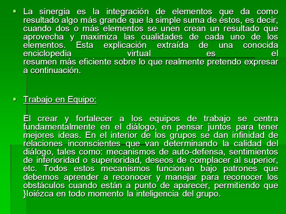 La sinergia es la integración de elementos que da como resultado algo más grande que la simple suma de éstos, es decir, cuando dos o más elementos se unen crean un resultado que aprovecha y maximiza las cualidades de cada uno de los elementos. Esta explicación extraída de una conocida enciclopedia virtual es el resumen más eficiente sobre lo que realmente pretendo expresar a continuación.