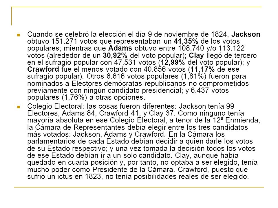 Cuando se celebró la elección el día 9 de noviembre de 1824, Jackson obtuvo votos que representaban un 41,35% de los votos populares; mientras que Adams obtuvo entre y/o votos (alrededor de un 30,92% del voto popular); Clay llegó de tercero en el sufragio popular con votos (12,99% del voto popular); y Crawford fue el menos votado con votos (11,17% de ese sufragio popular). Otros votos populares (1,81%) fueron para nominados a Electores demócratas-republicanos no comprometidos previamente con ningún candidato presidencial; y votos populares (1,76%) a otras opciones.