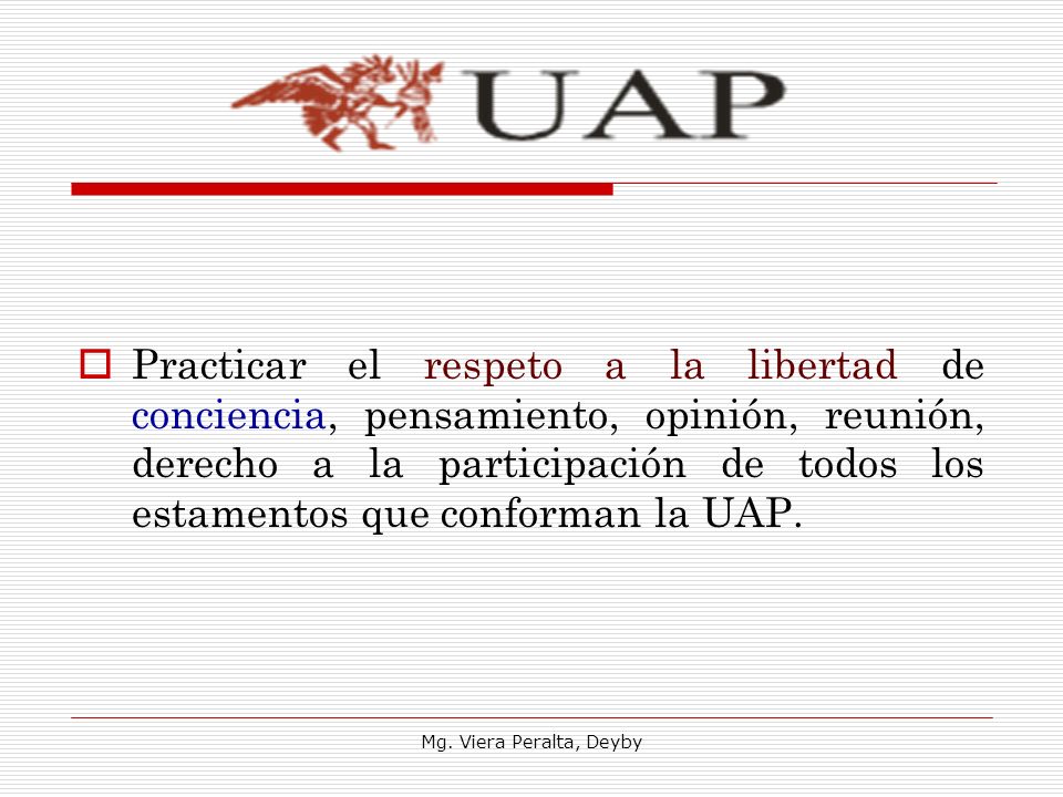 Practicar el respeto a la libertad de conciencia, pensamiento, opinión, reunión, derecho a la participación de todos los estamentos que conforman la UAP.