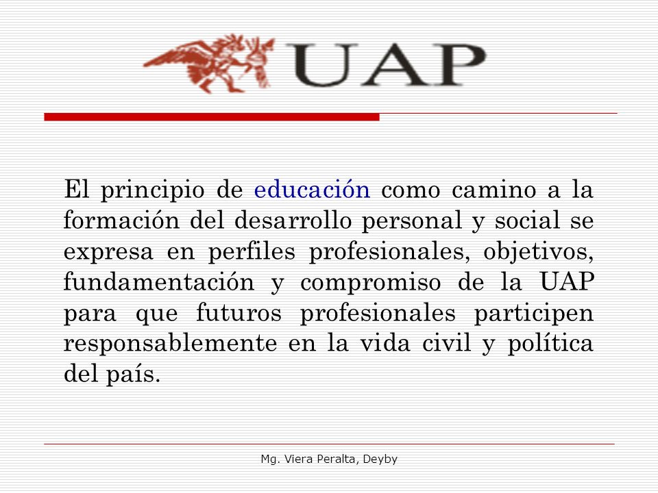 El principio de educación como camino a la formación del desarrollo personal y social se expresa en perfiles profesionales, objetivos, fundamentación y compromiso de la UAP para que futuros profesionales participen responsablemente en la vida civil y política del país.