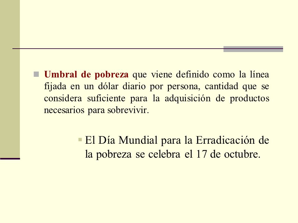 Umbral de pobreza que viene definido como la línea fijada en un dólar diario por persona, cantidad que se considera suficiente para la adquisición de productos necesarios para sobrevivir.