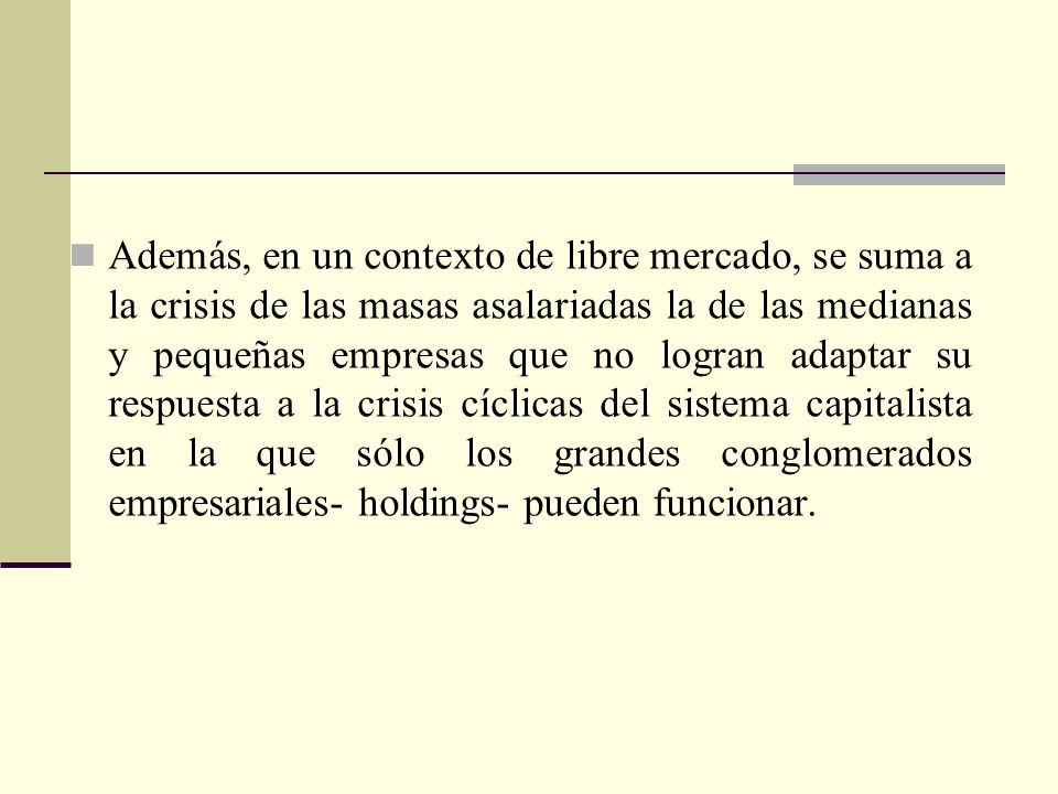 Además, en un contexto de libre mercado, se suma a la crisis de las masas asalariadas la de las medianas y pequeñas empresas que no logran adaptar su respuesta a la crisis cíclicas del sistema capitalista en la que sólo los grandes conglomerados empresariales- holdings- pueden funcionar.