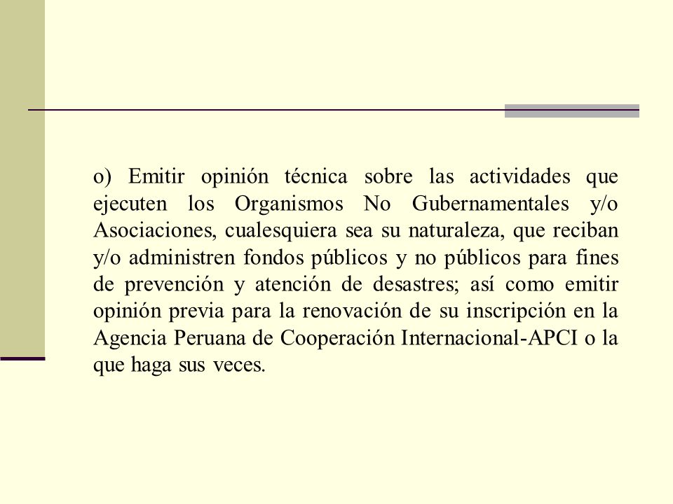 o) Emitir opinión técnica sobre las actividades que ejecuten los Organismos No Gubernamentales y/o Asociaciones, cualesquiera sea su naturaleza, que reciban y/o administren fondos públicos y no públicos para fines de prevención y atención de desastres; así como emitir opinión previa para la renovación de su inscripción en la Agencia Peruana de Cooperación Internacional-APCI o la que haga sus veces.