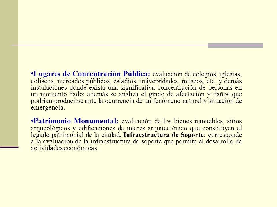 Lugares de Concentración Pública: evaluación de colegios, iglesias, coliseos, mercados públicos, estadios, universidades, museos, etc. y demás instalaciones donde exista una significativa concentración de personas en un momento dado; además se analiza el grado de afectación y daños que podrían producirse ante la ocurrencia de un fenómeno natural y situación de emergencia.