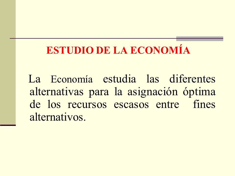ESTUDIO DE LA ECONOMÍA La Economía estudia las diferentes alternativas para la asignación óptima de los recursos escasos entre fines alternativos.