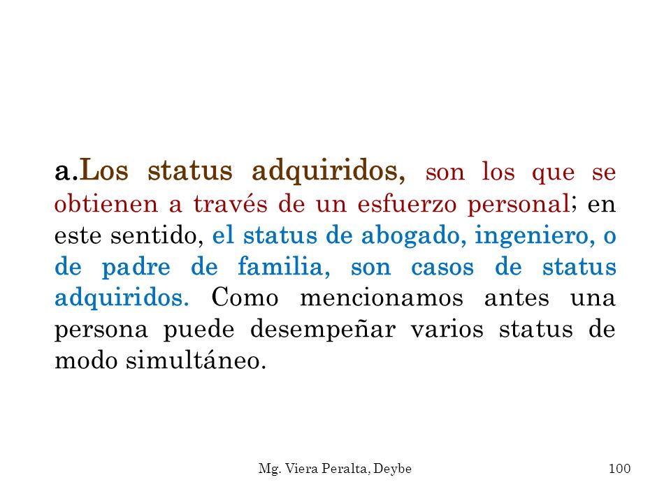 Los status adquiridos, son los que se obtienen a través de un esfuerzo personal; en este sentido, el status de abogado, ingeniero, o de padre de familia, son casos de status adquiridos. Como mencionamos antes una persona puede desempeñar varios status de modo simultáneo.