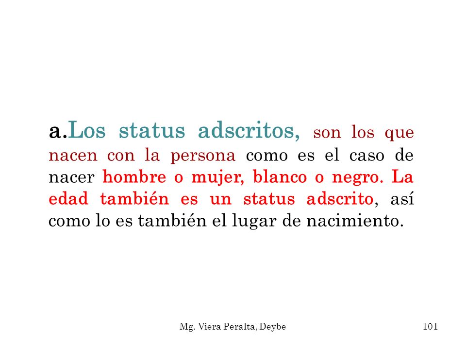 Los status adscritos, son los que nacen con la persona como es el caso de nacer hombre o mujer, blanco o negro. La edad también es un sta­tus adscrito, así como lo es también el lugar de nacimiento.