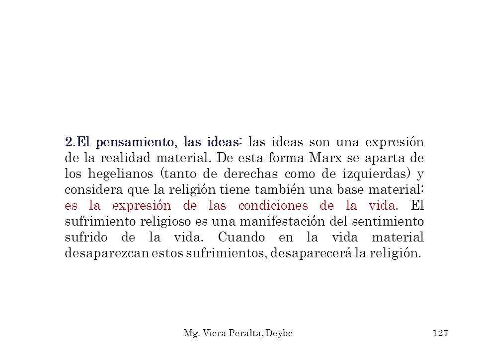 2.El pensamiento, las ideas: las ideas son una expresión de la realidad material. De esta forma Marx se aparta de los hegelianos (tanto de derechas como de izquierdas) y considera que la religión tiene también una base material: es la expresión de las condiciones de la vida. El sufrimiento religioso es una manifestación del sentimiento sufrido de la vida. Cuando en la vida material desaparezcan estos sufrimientos, desaparecerá la religión.