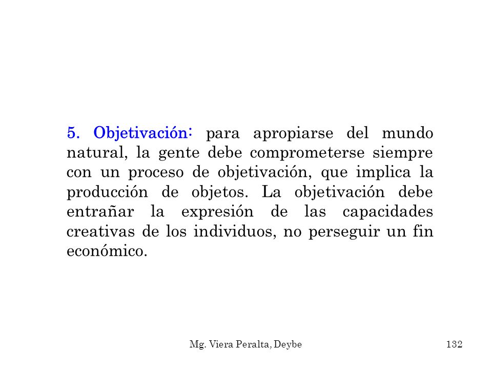 5. Objetivación: para apropiarse del mundo natural, la gente debe comprometerse siempre con un proceso de objetivación, que implica la producción de objetos. La objetivación debe entrañar la expresión de las capacidades creativas de los individuos, no perseguir un fin económico.